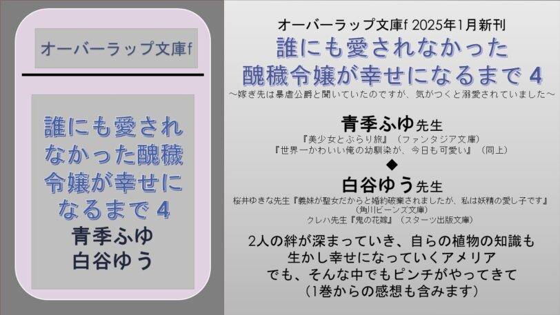 オーバーラップ文庫f 2025年1月新刊 誰にも愛されなかった 醜穢令嬢が幸せになるまで 4  ~嫁ぎ先は暴虐公爵と聞いていたのですが、気がつくと溺愛されていました~ 青季ふゆ先生 『美少女とぶらり旅』(ファンタジア文庫) 『世界一かわいい俺の幼馴染が、今日も可愛い』(同上) ◆ 白谷ゆう先生 桜井ゆきな先生『義妹が聖女だからと婚約破棄されましたが、私は妖精の愛し子です』(角川ビーンズ文庫) クレハ先生『鬼の花嫁』(スターツ出版文庫) 2人の絆が深まっていき、自らの植物の知識も 生かし幸せになっていくアメリア でも、そんな中でもピンチがやってきて (1巻からの感想も含みます)