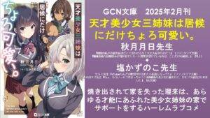 GCN文庫 2025年2月刊 天才美少女三姉妹は居候にだけちょろ可愛い。 秋月月日先生 『剣聖の私がお前を好きだと?笑わせるな!大大大好きなのだ!』(ファンタジア文庫) 『機械音痴な幼馴染みが我が家でリモート授業を受けているのは、ここだけの秘密。』(同上) ◆ 塩かずのこ先生 七斗 七先生『VTuberなんだが配信切り忘れたら伝説になってた』(ファンタジア文庫) 叶田キズ先生『ねぇ、もういっそつき合っちゃう?3幼馴染の美少女に頼まれて、カモフラ彼氏はじめました 』(HJ文庫) 焼き出されて家を失った理来は、あらゆる才能にあふれた美少女姉妹の家でサポートをするハーレムラブコメ