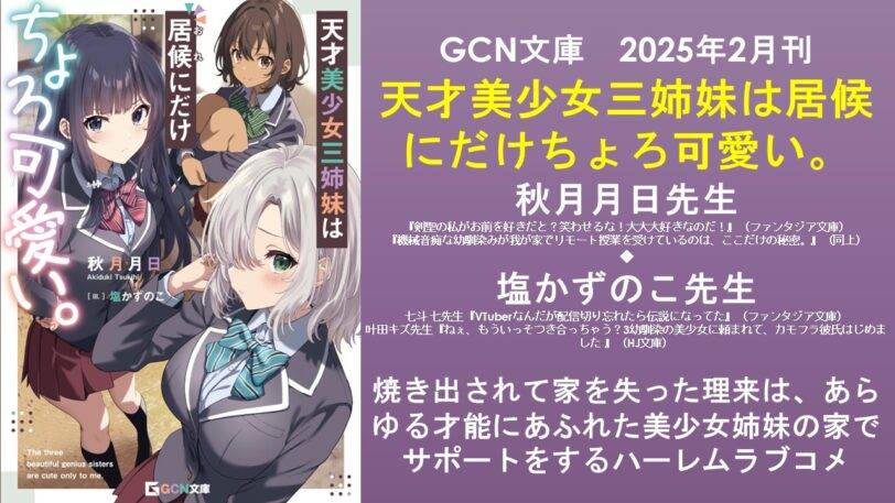GCN文庫 2025年2月刊 天才美少女三姉妹は居候にだけちょろ可愛い。 秋月月日先生 『剣聖の私がお前を好きだと?笑わせるな!大大大好きなのだ!』(ファンタジア文庫) 『機械音痴な幼馴染みが我が家でリモート授業を受けているのは、ここだけの秘密。』(同上) ◆ 塩かずのこ先生 七斗 七先生『VTuberなんだが配信切り忘れたら伝説になってた』(ファンタジア文庫) 叶田キズ先生『ねぇ、もういっそつき合っちゃう?3幼馴染の美少女に頼まれて、カモフラ彼氏はじめました 』(HJ文庫) 焼き出されて家を失った理来は、あらゆる才能にあふれた美少女姉妹の家でサポートをするハーレムラブコメ
